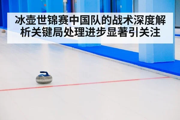 冰壶世锦赛中国队的战术深度解析关键局处理进步显著引关注