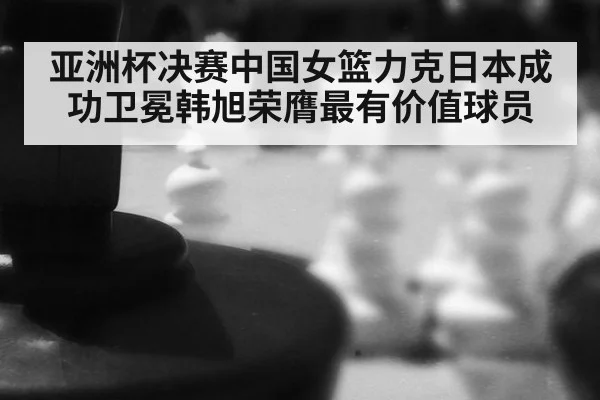 亚洲杯决赛中国女篮力克日本成功卫冕韩旭荣膺最有价值球员